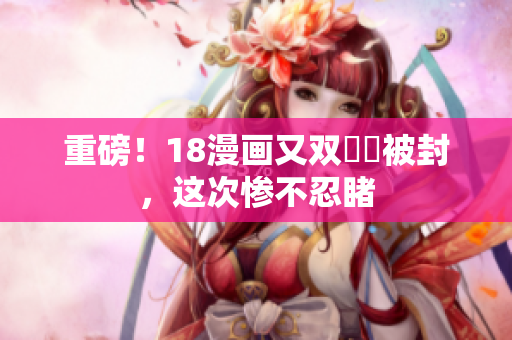 重磅！18漫画又双叒叕被封，这次惨不忍睹
