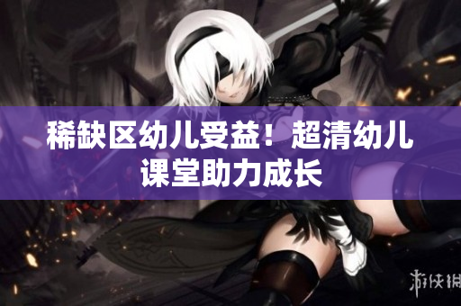 稀缺区幼儿受益！超清幼儿课堂助力成长