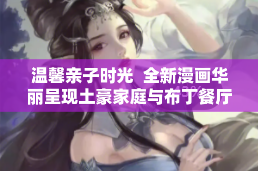 温馨亲子时光  全新漫画华丽呈现土豪家庭与布丁餐厅的独特风情