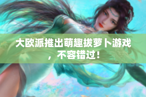 大欧派推出萌趣拔萝卜游戏，不容错过！