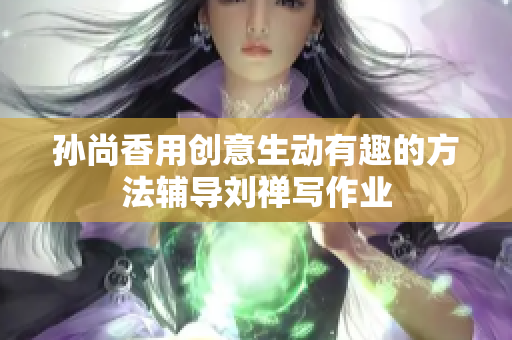 孙尚香用创意生动有趣的方法辅导刘禅写作业