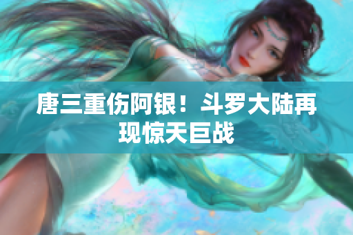 唐三重伤阿银！斗罗大陆再现惊天巨战