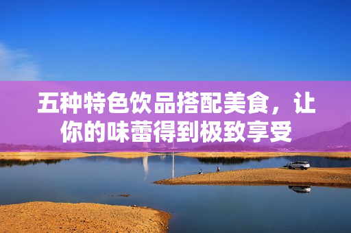 五种特色饮品搭配美食，让你的味蕾得到极致享受