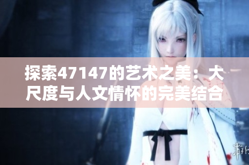 探索47147的艺术之美：大尺度与人文情怀的完美结合