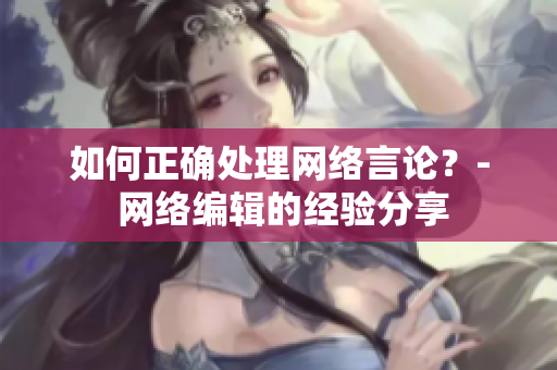如何正确处理网络言论？- 网络编辑的经验分享