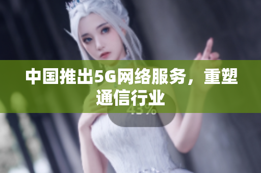 中国推出5G网络服务，重塑通信行业