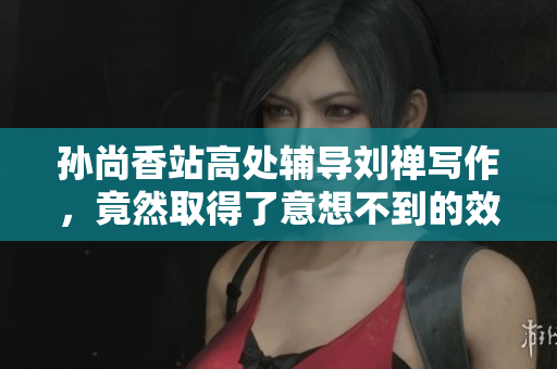孙尚香站高处辅导刘禅写作，竟然取得了意想不到的效果！
