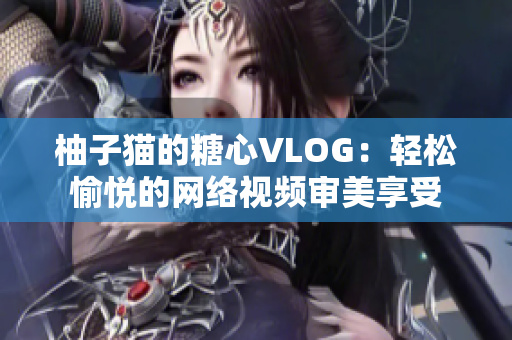 柚子猫的糖心VLOG：轻松愉悦的网络视频审美享受