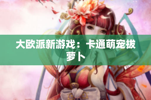 大欧派新游戏：卡通萌宠拔萝卜