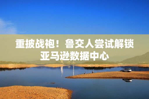 重披战袍！鲁交人尝试解锁亚马逊数据中心