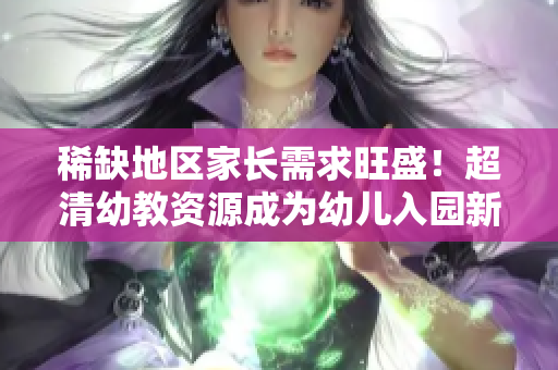 稀缺地区家长需求旺盛！超清幼教资源成为幼儿入园新趋势