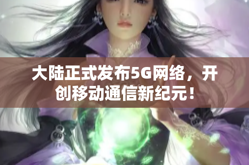 大陆正式发布5G网络，开创移动通信新纪元！