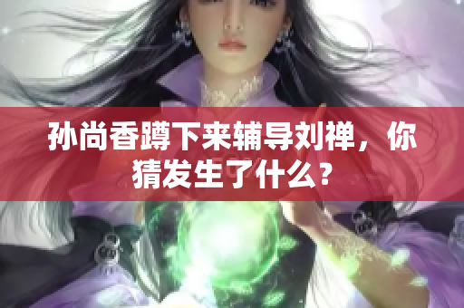 孙尚香蹲下来辅导刘禅，你猜发生了什么？