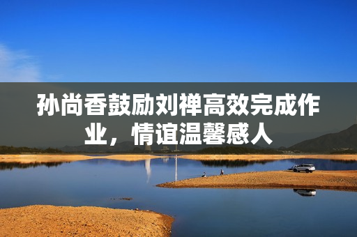 孙尚香鼓励刘禅高效完成作业，情谊温馨感人