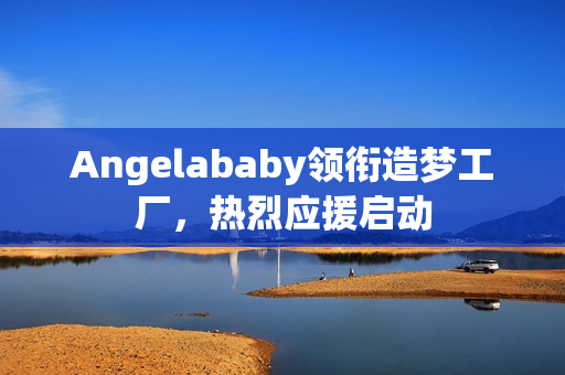Angelababy领衔造梦工厂，热烈应援启动