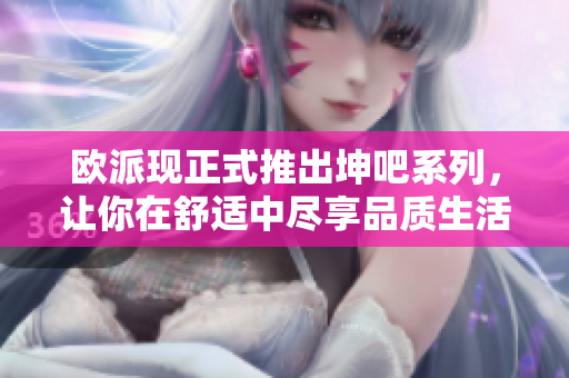 欧派现正式推出坤吧系列，让你在舒适中尽享品质生活