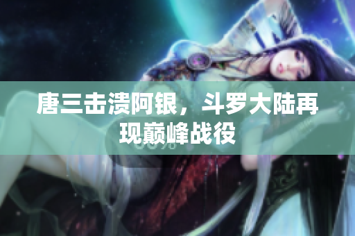 唐三击溃阿银，斗罗大陆再现巅峰战役