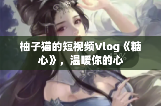 柚子猫的短视频Vlog《糖心》，温暖你的心