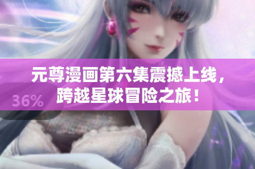 元尊漫画第六集震撼上线，跨越星球冒险之旅！