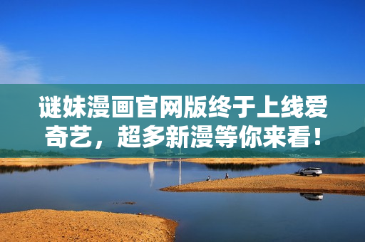 谜妹漫画官网版终于上线爱奇艺，超多新漫等你来看！