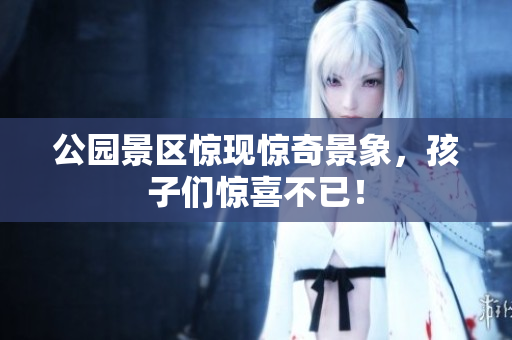 公园景区惊现惊奇景象，孩子们惊喜不已！