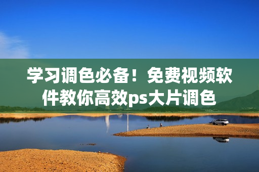 学习调色必备！免费视频软件教你高效ps大片调色
