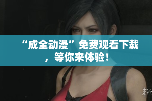 “成全动漫”免费观看下载，等你来体验！