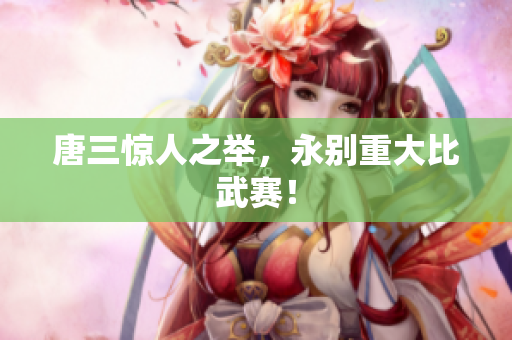 唐三惊人之举，永别重大比武赛！