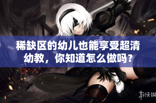 稀缺区的幼儿也能享受超清幼教，你知道怎么做吗？