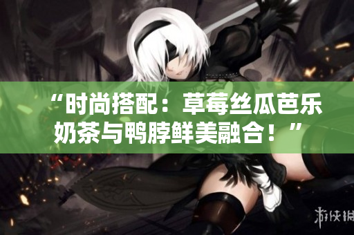 “时尚搭配：草莓丝瓜芭乐奶茶与鸭脖鲜美融合！”