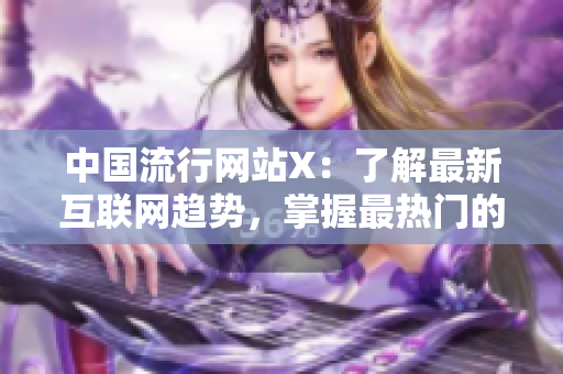 中国流行网站X：了解最新互联网趋势，掌握最热门的内容