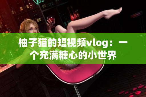 柚子猫的短视频vlog：一个充满糖心的小世界