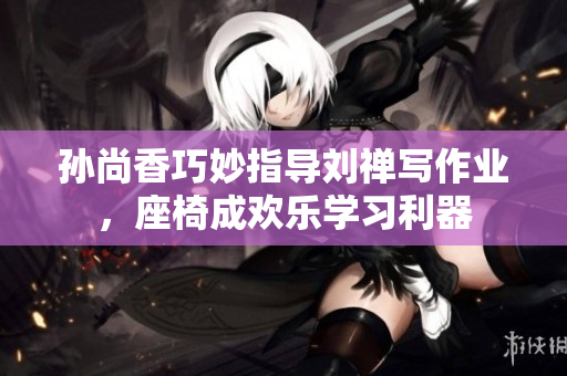 孙尚香巧妙指导刘禅写作业，座椅成欢乐学习利器