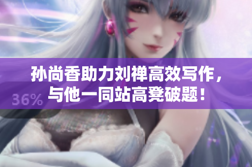 孙尚香助力刘禅高效写作，与他一同站高凳破题！