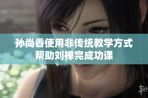 孙尚香使用非传统教学方式帮助刘禅完成功课