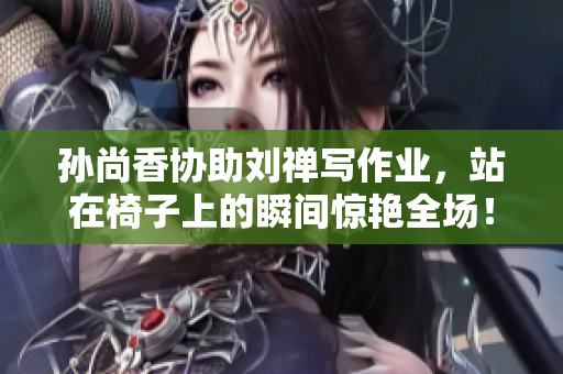 孙尚香协助刘禅写作业，站在椅子上的瞬间惊艳全场！