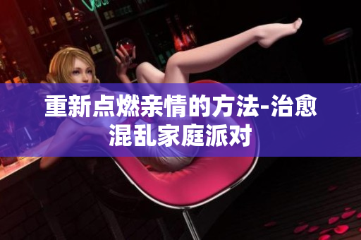 重新点燃亲情的方法-治愈混乱家庭派对