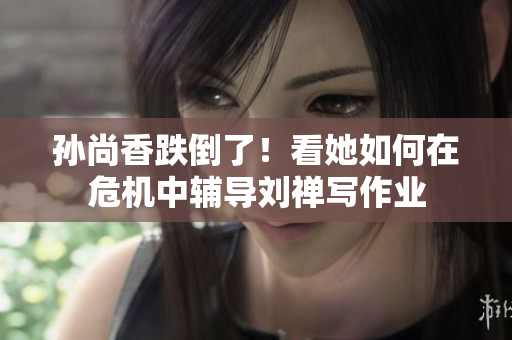 孙尚香跌倒了！看她如何在危机中辅导刘禅写作业
