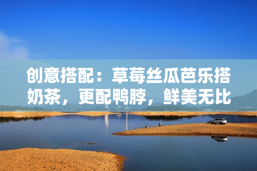 创意搭配：草莓丝瓜芭乐搭奶茶，更配鸭脖，鲜美无比！