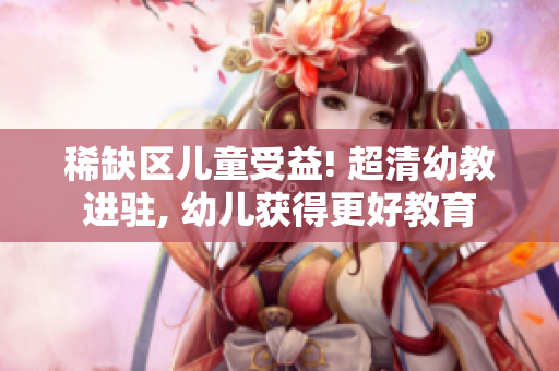 稀缺区儿童受益! 超清幼教进驻, 幼儿获得更好教育