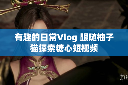 有趣的日常Vlog 跟随柚子猫探索糖心短视频