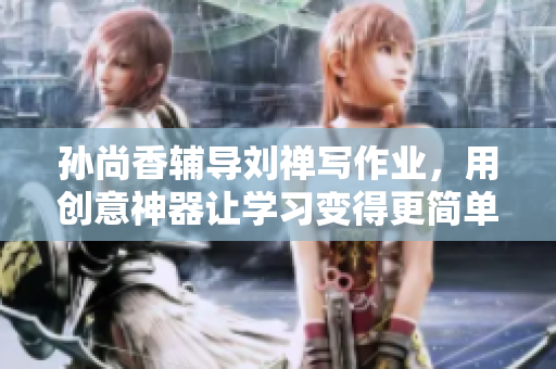 孙尚香辅导刘禅写作业，用创意神器让学习变得更简单