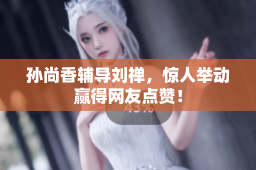 孙尚香辅导刘禅，惊人举动赢得网友点赞！