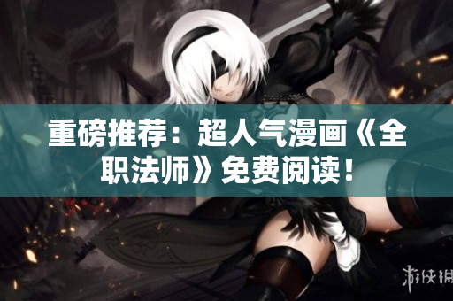 重磅推荐：超人气漫画《全职法师》免费阅读！