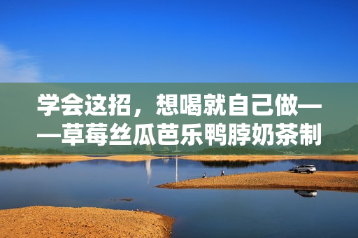 学会这招，想喝就自己做——草莓丝瓜芭乐鸭脖奶茶制作详解