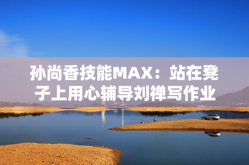 孙尚香技能MAX：站在凳子上用心辅导刘禅写作业