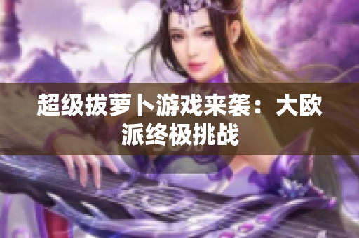 超级拔萝卜游戏来袭：大欧派终极挑战