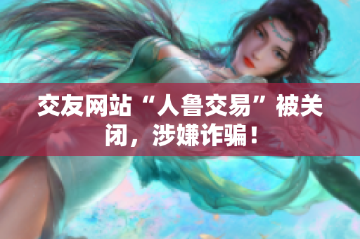 交友网站“人鲁交易”被关闭，涉嫌诈骗！