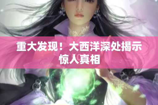 重大发现！大西洋深处揭示惊人真相