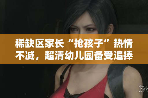 稀缺区家长“抢孩子”热情不减，超清幼儿园备受追捧